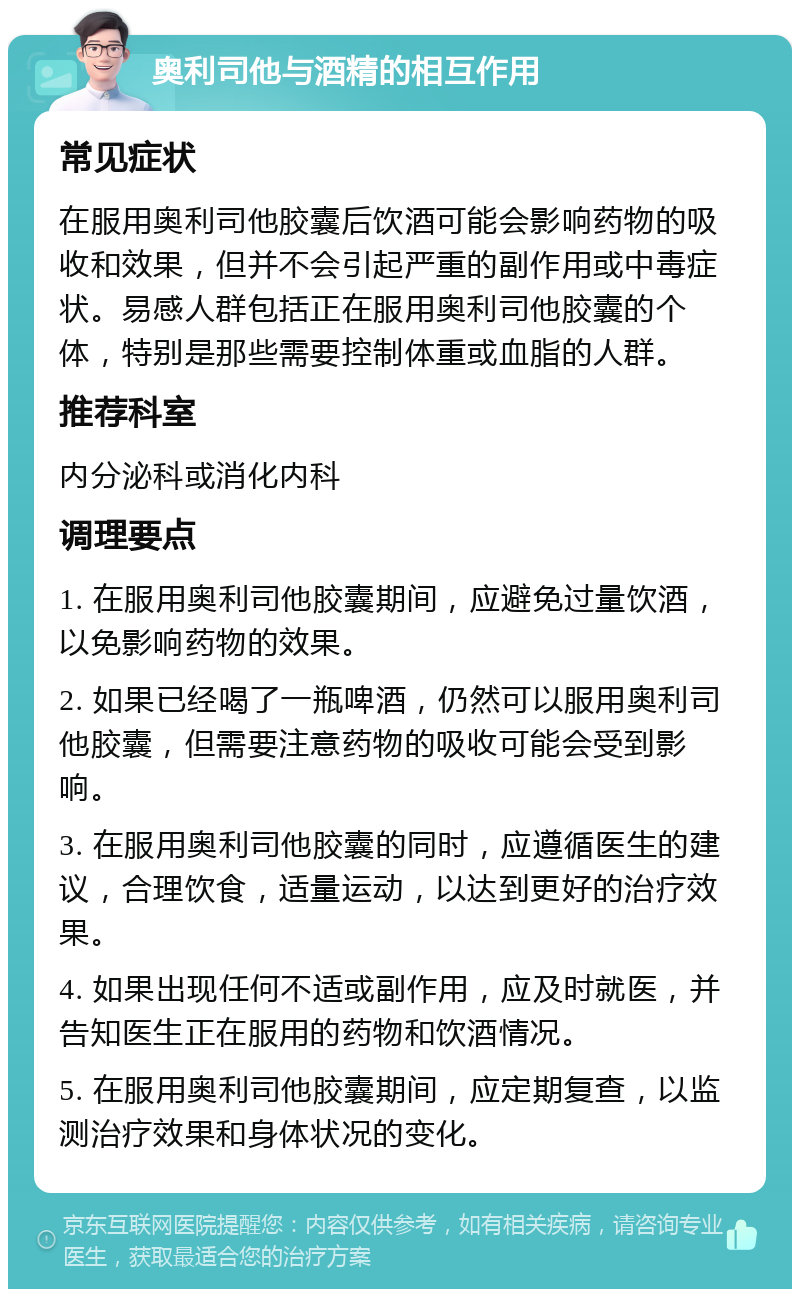 奥利司他与酒精的相互作用 常见症状 在服用奥利司他胶囊后饮酒可能会影响药物的吸收和效果，但并不会引起严重的副作用或中毒症状。易感人群包括正在服用奥利司他胶囊的个体，特别是那些需要控制体重或血脂的人群。 推荐科室 内分泌科或消化内科 调理要点 1. 在服用奥利司他胶囊期间，应避免过量饮酒，以免影响药物的效果。 2. 如果已经喝了一瓶啤酒，仍然可以服用奥利司他胶囊，但需要注意药物的吸收可能会受到影响。 3. 在服用奥利司他胶囊的同时，应遵循医生的建议，合理饮食，适量运动，以达到更好的治疗效果。 4. 如果出现任何不适或副作用，应及时就医，并告知医生正在服用的药物和饮酒情况。 5. 在服用奥利司他胶囊期间，应定期复查，以监测治疗效果和身体状况的变化。