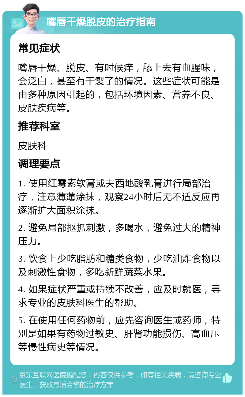 嘴唇干燥脱皮的治疗指南 常见症状 嘴唇干燥、脱皮、有时候痒，舔上去有血腥味，会泛白，甚至有干裂了的情况。这些症状可能是由多种原因引起的，包括环境因素、营养不良、皮肤疾病等。 推荐科室 皮肤科 调理要点 1. 使用红霉素软膏或夫西地酸乳膏进行局部治疗，注意薄薄涂抹，观察24小时后无不适反应再逐渐扩大面积涂抹。 2. 避免局部抠抓刺激，多喝水，避免过大的精神压力。 3. 饮食上少吃脂肪和糖类食物，少吃油炸食物以及刺激性食物，多吃新鲜蔬菜水果。 4. 如果症状严重或持续不改善，应及时就医，寻求专业的皮肤科医生的帮助。 5. 在使用任何药物前，应先咨询医生或药师，特别是如果有药物过敏史、肝肾功能损伤、高血压等慢性病史等情况。