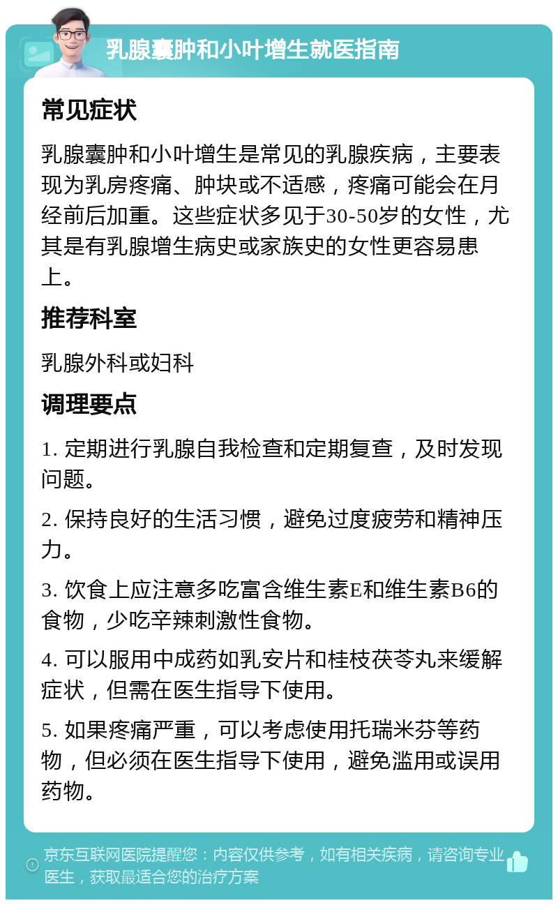 乳腺囊肿和小叶增生就医指南 常见症状 乳腺囊肿和小叶增生是常见的乳腺疾病，主要表现为乳房疼痛、肿块或不适感，疼痛可能会在月经前后加重。这些症状多见于30-50岁的女性，尤其是有乳腺增生病史或家族史的女性更容易患上。 推荐科室 乳腺外科或妇科 调理要点 1. 定期进行乳腺自我检查和定期复查，及时发现问题。 2. 保持良好的生活习惯，避免过度疲劳和精神压力。 3. 饮食上应注意多吃富含维生素E和维生素B6的食物，少吃辛辣刺激性食物。 4. 可以服用中成药如乳安片和桂枝茯苓丸来缓解症状，但需在医生指导下使用。 5. 如果疼痛严重，可以考虑使用托瑞米芬等药物，但必须在医生指导下使用，避免滥用或误用药物。