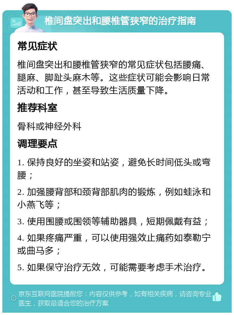 椎间盘突出和腰椎管狭窄的治疗指南 常见症状 椎间盘突出和腰椎管狭窄的常见症状包括腰痛、腿麻、脚趾头麻木等。这些症状可能会影响日常活动和工作，甚至导致生活质量下降。 推荐科室 骨科或神经外科 调理要点 1. 保持良好的坐姿和站姿，避免长时间低头或弯腰； 2. 加强腰背部和颈背部肌肉的锻炼，例如蛙泳和小燕飞等； 3. 使用围腰或围领等辅助器具，短期佩戴有益； 4. 如果疼痛严重，可以使用强效止痛药如泰勒宁或曲马多； 5. 如果保守治疗无效，可能需要考虑手术治疗。