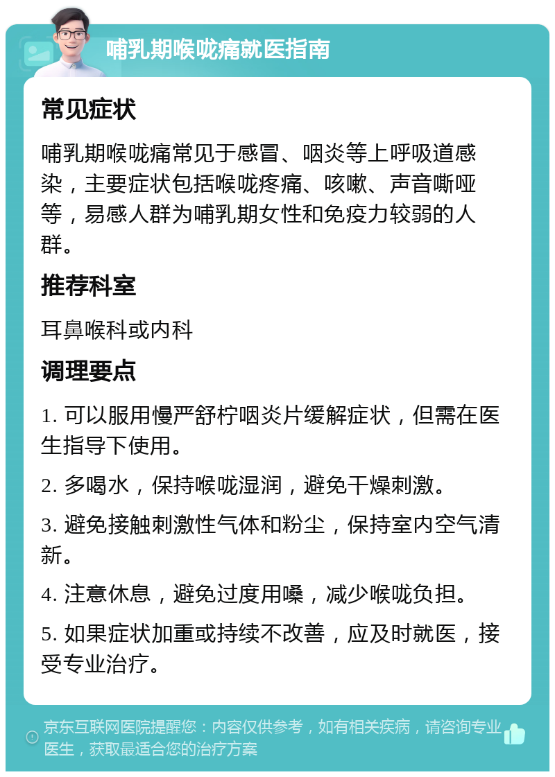 哺乳期喉咙痛就医指南 常见症状 哺乳期喉咙痛常见于感冒、咽炎等上呼吸道感染，主要症状包括喉咙疼痛、咳嗽、声音嘶哑等，易感人群为哺乳期女性和免疫力较弱的人群。 推荐科室 耳鼻喉科或内科 调理要点 1. 可以服用慢严舒柠咽炎片缓解症状，但需在医生指导下使用。 2. 多喝水，保持喉咙湿润，避免干燥刺激。 3. 避免接触刺激性气体和粉尘，保持室内空气清新。 4. 注意休息，避免过度用嗓，减少喉咙负担。 5. 如果症状加重或持续不改善，应及时就医，接受专业治疗。