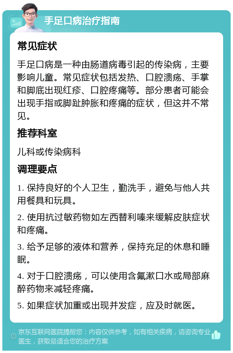 手足口病治疗指南 常见症状 手足口病是一种由肠道病毒引起的传染病，主要影响儿童。常见症状包括发热、口腔溃疡、手掌和脚底出现红疹、口腔疼痛等。部分患者可能会出现手指或脚趾肿胀和疼痛的症状，但这并不常见。 推荐科室 儿科或传染病科 调理要点 1. 保持良好的个人卫生，勤洗手，避免与他人共用餐具和玩具。 2. 使用抗过敏药物如左西替利嗪来缓解皮肤症状和疼痛。 3. 给予足够的液体和营养，保持充足的休息和睡眠。 4. 对于口腔溃疡，可以使用含氟漱口水或局部麻醉药物来减轻疼痛。 5. 如果症状加重或出现并发症，应及时就医。