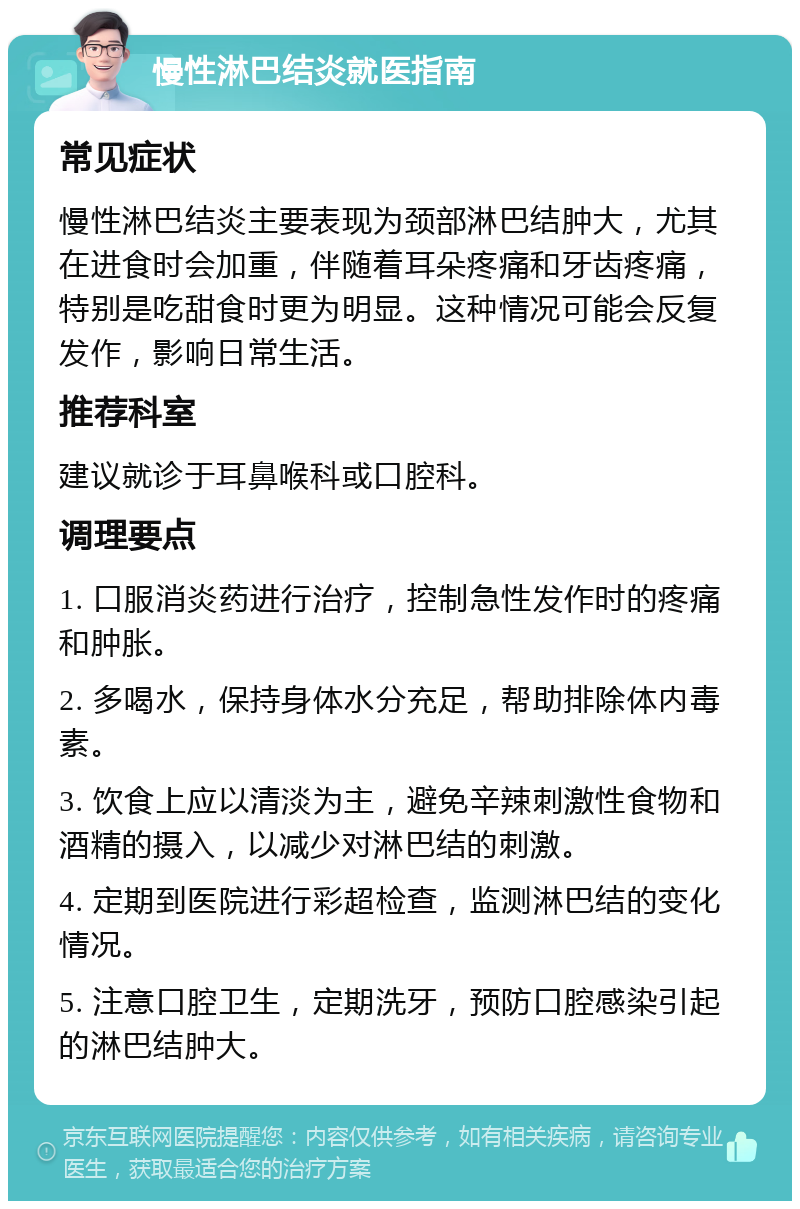 慢性淋巴结炎就医指南 常见症状 慢性淋巴结炎主要表现为颈部淋巴结肿大，尤其在进食时会加重，伴随着耳朵疼痛和牙齿疼痛，特别是吃甜食时更为明显。这种情况可能会反复发作，影响日常生活。 推荐科室 建议就诊于耳鼻喉科或口腔科。 调理要点 1. 口服消炎药进行治疗，控制急性发作时的疼痛和肿胀。 2. 多喝水，保持身体水分充足，帮助排除体内毒素。 3. 饮食上应以清淡为主，避免辛辣刺激性食物和酒精的摄入，以减少对淋巴结的刺激。 4. 定期到医院进行彩超检查，监测淋巴结的变化情况。 5. 注意口腔卫生，定期洗牙，预防口腔感染引起的淋巴结肿大。