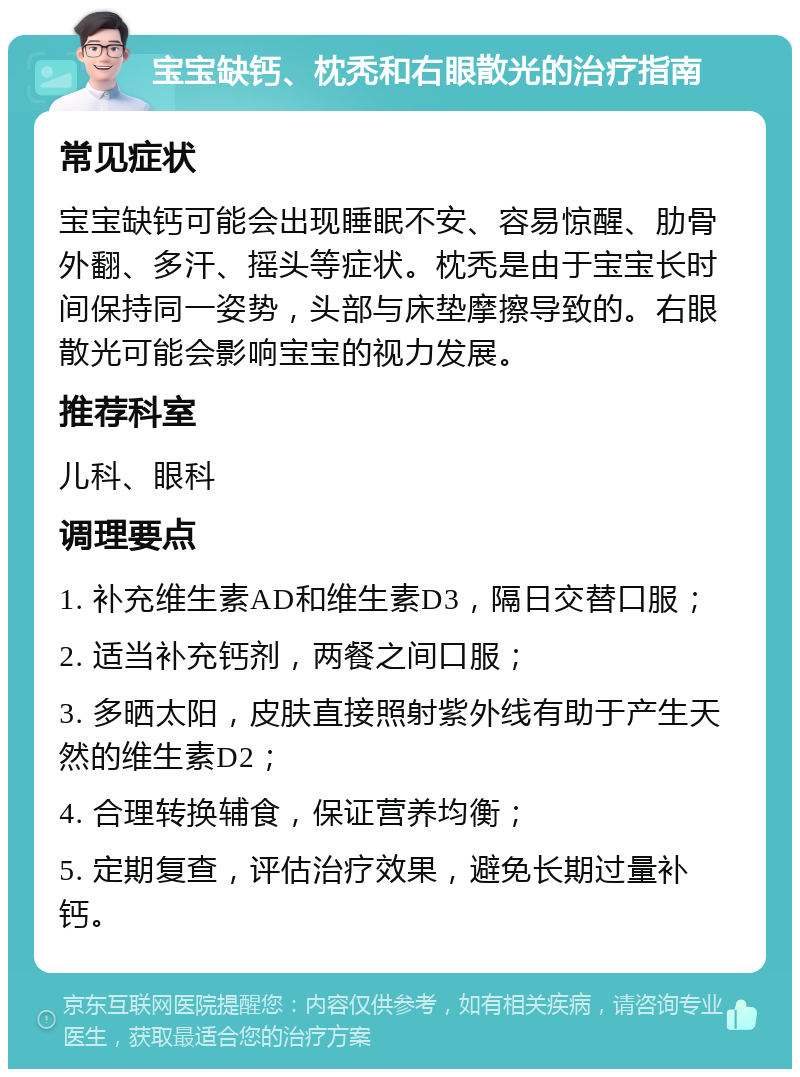 宝宝缺钙、枕秃和右眼散光的治疗指南 常见症状 宝宝缺钙可能会出现睡眠不安、容易惊醒、肋骨外翻、多汗、摇头等症状。枕秃是由于宝宝长时间保持同一姿势，头部与床垫摩擦导致的。右眼散光可能会影响宝宝的视力发展。 推荐科室 儿科、眼科 调理要点 1. 补充维生素AD和维生素D3，隔日交替口服； 2. 适当补充钙剂，两餐之间口服； 3. 多晒太阳，皮肤直接照射紫外线有助于产生天然的维生素D2； 4. 合理转换辅食，保证营养均衡； 5. 定期复查，评估治疗效果，避免长期过量补钙。