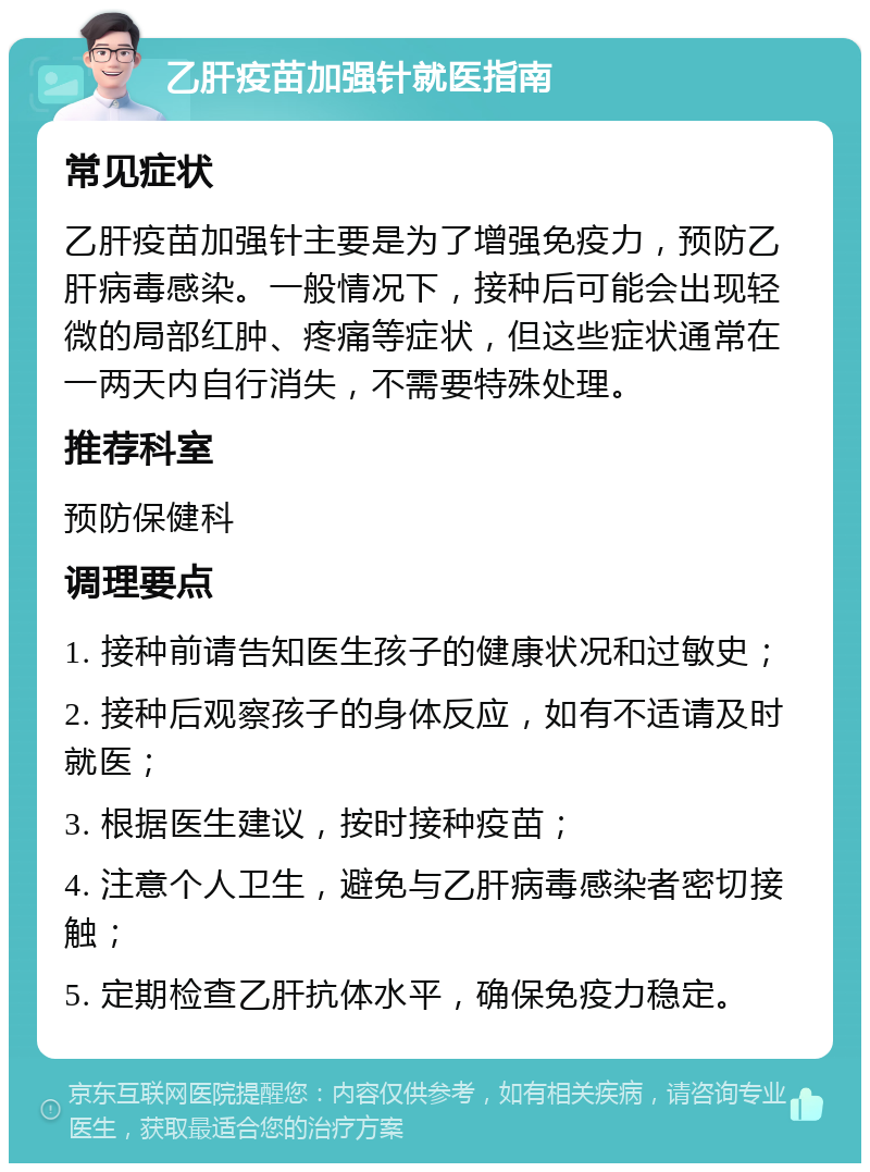 乙肝疫苗加强针就医指南 常见症状 乙肝疫苗加强针主要是为了增强免疫力，预防乙肝病毒感染。一般情况下，接种后可能会出现轻微的局部红肿、疼痛等症状，但这些症状通常在一两天内自行消失，不需要特殊处理。 推荐科室 预防保健科 调理要点 1. 接种前请告知医生孩子的健康状况和过敏史； 2. 接种后观察孩子的身体反应，如有不适请及时就医； 3. 根据医生建议，按时接种疫苗； 4. 注意个人卫生，避免与乙肝病毒感染者密切接触； 5. 定期检查乙肝抗体水平，确保免疫力稳定。