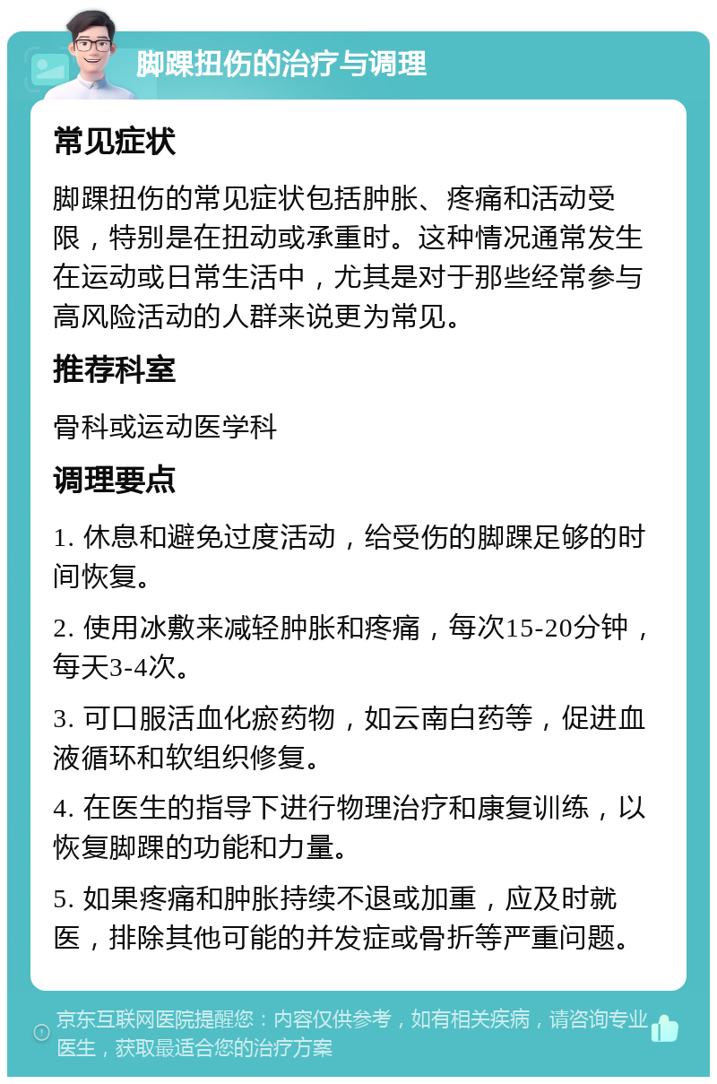 脚踝扭伤的治疗与调理 常见症状 脚踝扭伤的常见症状包括肿胀、疼痛和活动受限，特别是在扭动或承重时。这种情况通常发生在运动或日常生活中，尤其是对于那些经常参与高风险活动的人群来说更为常见。 推荐科室 骨科或运动医学科 调理要点 1. 休息和避免过度活动，给受伤的脚踝足够的时间恢复。 2. 使用冰敷来减轻肿胀和疼痛，每次15-20分钟，每天3-4次。 3. 可口服活血化瘀药物，如云南白药等，促进血液循环和软组织修复。 4. 在医生的指导下进行物理治疗和康复训练，以恢复脚踝的功能和力量。 5. 如果疼痛和肿胀持续不退或加重，应及时就医，排除其他可能的并发症或骨折等严重问题。