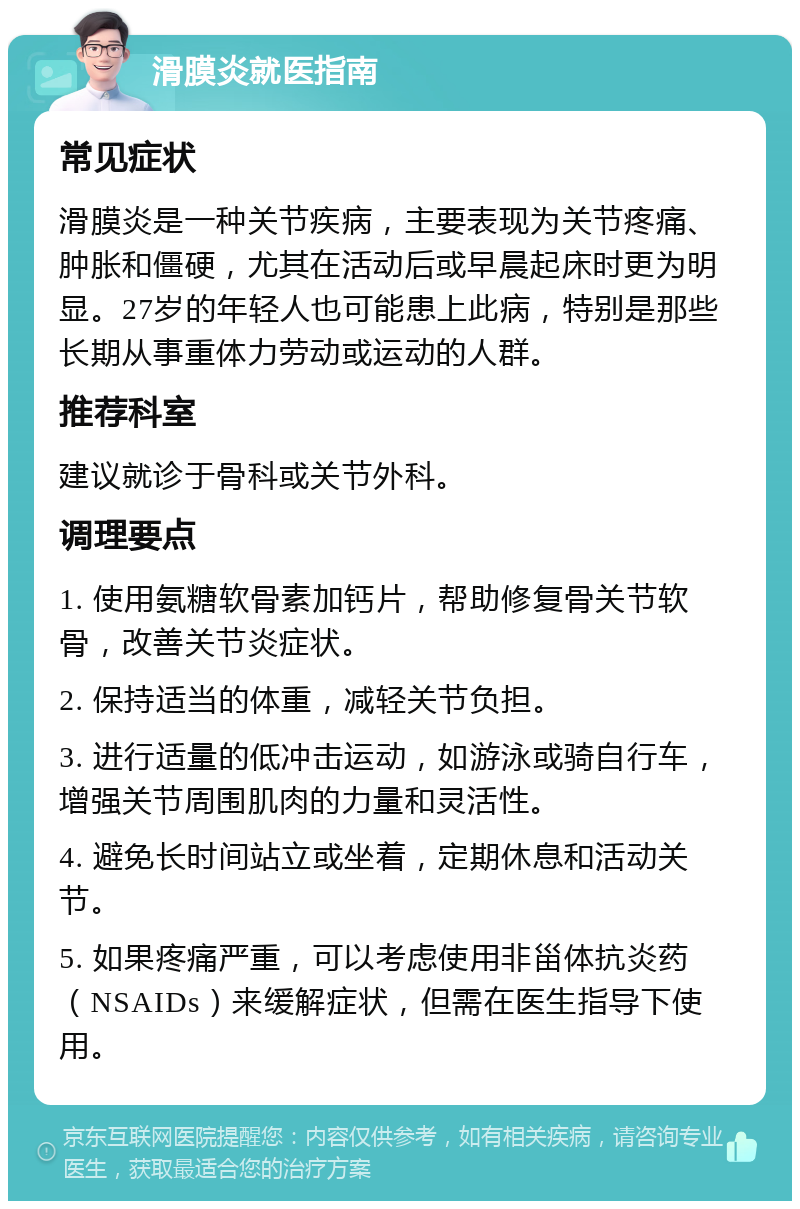 滑膜炎就医指南 常见症状 滑膜炎是一种关节疾病，主要表现为关节疼痛、肿胀和僵硬，尤其在活动后或早晨起床时更为明显。27岁的年轻人也可能患上此病，特别是那些长期从事重体力劳动或运动的人群。 推荐科室 建议就诊于骨科或关节外科。 调理要点 1. 使用氨糖软骨素加钙片，帮助修复骨关节软骨，改善关节炎症状。 2. 保持适当的体重，减轻关节负担。 3. 进行适量的低冲击运动，如游泳或骑自行车，增强关节周围肌肉的力量和灵活性。 4. 避免长时间站立或坐着，定期休息和活动关节。 5. 如果疼痛严重，可以考虑使用非甾体抗炎药（NSAIDs）来缓解症状，但需在医生指导下使用。