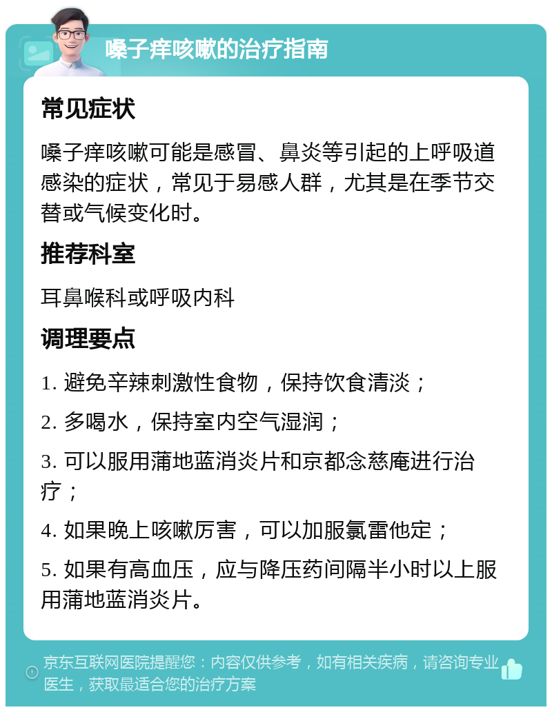 嗓子痒咳嗽的治疗指南 常见症状 嗓子痒咳嗽可能是感冒、鼻炎等引起的上呼吸道感染的症状，常见于易感人群，尤其是在季节交替或气候变化时。 推荐科室 耳鼻喉科或呼吸内科 调理要点 1. 避免辛辣刺激性食物，保持饮食清淡； 2. 多喝水，保持室内空气湿润； 3. 可以服用蒲地蓝消炎片和京都念慈庵进行治疗； 4. 如果晚上咳嗽厉害，可以加服氯雷他定； 5. 如果有高血压，应与降压药间隔半小时以上服用蒲地蓝消炎片。