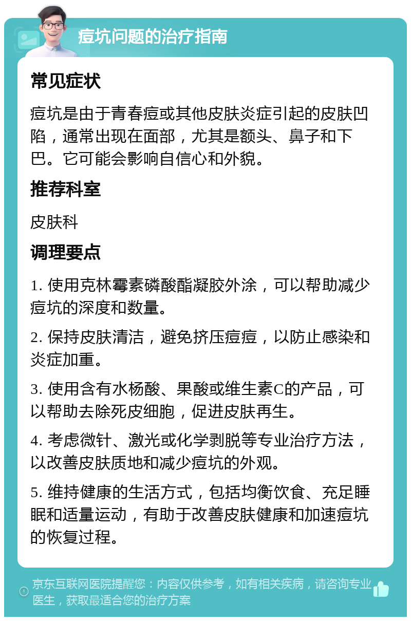 痘坑问题的治疗指南 常见症状 痘坑是由于青春痘或其他皮肤炎症引起的皮肤凹陷，通常出现在面部，尤其是额头、鼻子和下巴。它可能会影响自信心和外貌。 推荐科室 皮肤科 调理要点 1. 使用克林霉素磷酸酯凝胶外涂，可以帮助减少痘坑的深度和数量。 2. 保持皮肤清洁，避免挤压痘痘，以防止感染和炎症加重。 3. 使用含有水杨酸、果酸或维生素C的产品，可以帮助去除死皮细胞，促进皮肤再生。 4. 考虑微针、激光或化学剥脱等专业治疗方法，以改善皮肤质地和减少痘坑的外观。 5. 维持健康的生活方式，包括均衡饮食、充足睡眠和适量运动，有助于改善皮肤健康和加速痘坑的恢复过程。