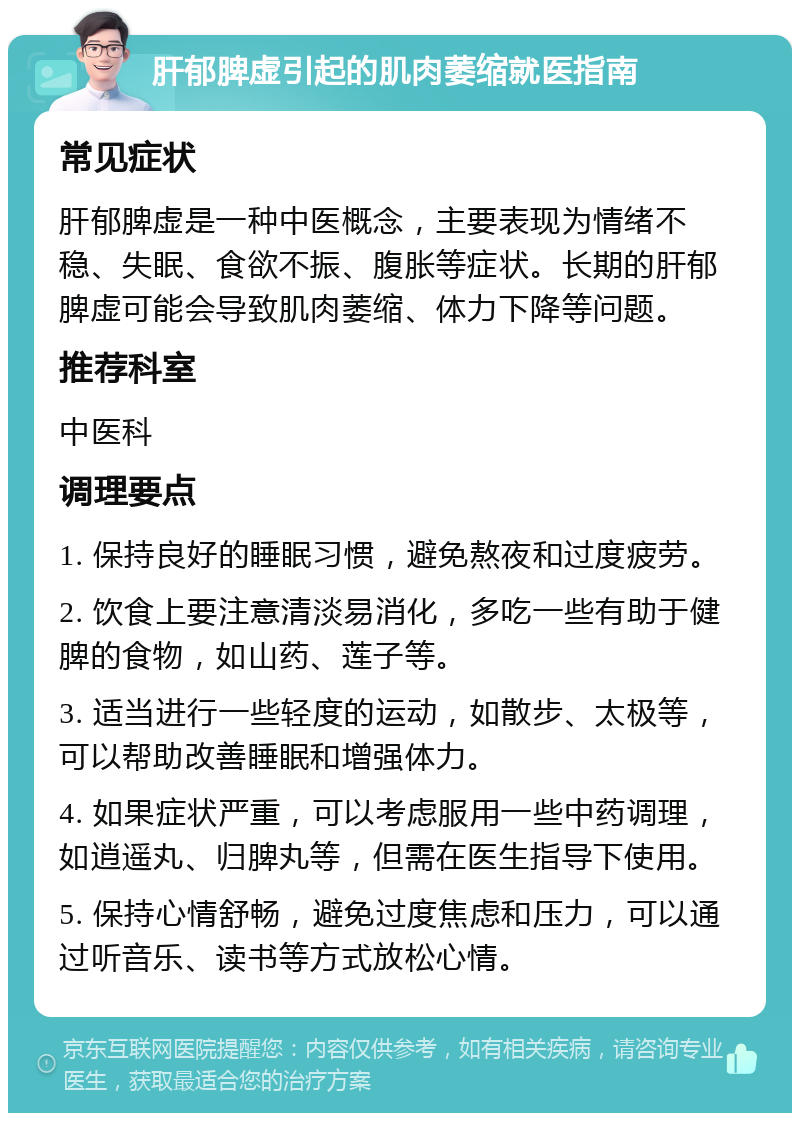 肝郁脾虚引起的肌肉萎缩就医指南 常见症状 肝郁脾虚是一种中医概念，主要表现为情绪不稳、失眠、食欲不振、腹胀等症状。长期的肝郁脾虚可能会导致肌肉萎缩、体力下降等问题。 推荐科室 中医科 调理要点 1. 保持良好的睡眠习惯，避免熬夜和过度疲劳。 2. 饮食上要注意清淡易消化，多吃一些有助于健脾的食物，如山药、莲子等。 3. 适当进行一些轻度的运动，如散步、太极等，可以帮助改善睡眠和增强体力。 4. 如果症状严重，可以考虑服用一些中药调理，如逍遥丸、归脾丸等，但需在医生指导下使用。 5. 保持心情舒畅，避免过度焦虑和压力，可以通过听音乐、读书等方式放松心情。