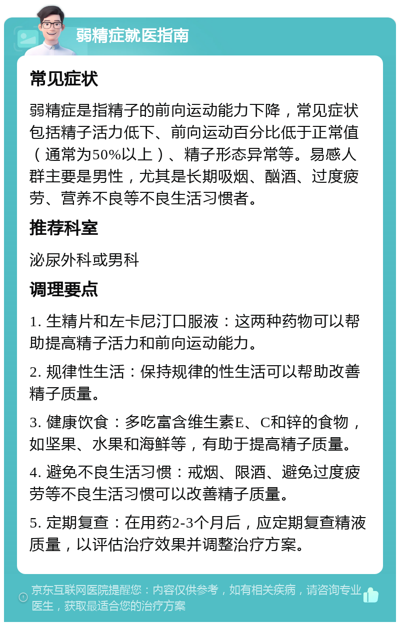 弱精症就医指南 常见症状 弱精症是指精子的前向运动能力下降，常见症状包括精子活力低下、前向运动百分比低于正常值（通常为50%以上）、精子形态异常等。易感人群主要是男性，尤其是长期吸烟、酗酒、过度疲劳、营养不良等不良生活习惯者。 推荐科室 泌尿外科或男科 调理要点 1. 生精片和左卡尼汀口服液：这两种药物可以帮助提高精子活力和前向运动能力。 2. 规律性生活：保持规律的性生活可以帮助改善精子质量。 3. 健康饮食：多吃富含维生素E、C和锌的食物，如坚果、水果和海鲜等，有助于提高精子质量。 4. 避免不良生活习惯：戒烟、限酒、避免过度疲劳等不良生活习惯可以改善精子质量。 5. 定期复查：在用药2-3个月后，应定期复查精液质量，以评估治疗效果并调整治疗方案。