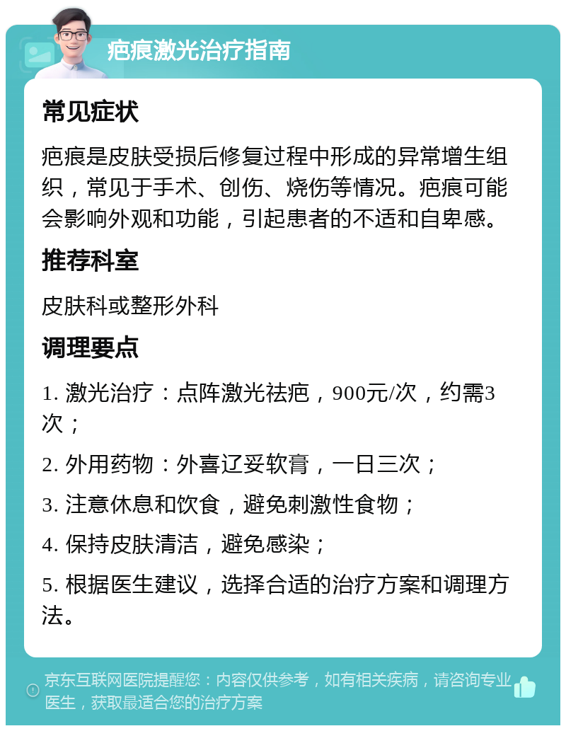 疤痕激光治疗指南 常见症状 疤痕是皮肤受损后修复过程中形成的异常增生组织，常见于手术、创伤、烧伤等情况。疤痕可能会影响外观和功能，引起患者的不适和自卑感。 推荐科室 皮肤科或整形外科 调理要点 1. 激光治疗：点阵激光祛疤，900元/次，约需3次； 2. 外用药物：外喜辽妥软膏，一日三次； 3. 注意休息和饮食，避免刺激性食物； 4. 保持皮肤清洁，避免感染； 5. 根据医生建议，选择合适的治疗方案和调理方法。