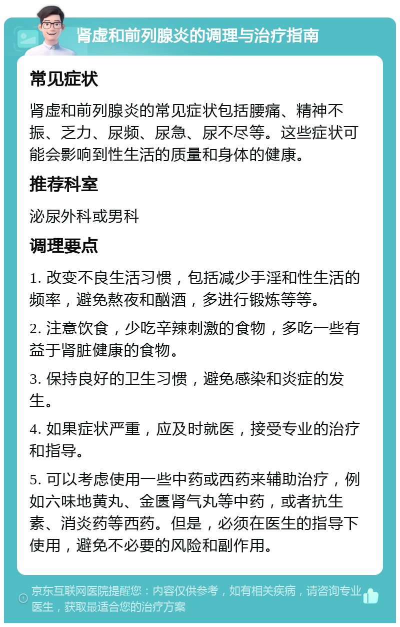 肾虚和前列腺炎的调理与治疗指南 常见症状 肾虚和前列腺炎的常见症状包括腰痛、精神不振、乏力、尿频、尿急、尿不尽等。这些症状可能会影响到性生活的质量和身体的健康。 推荐科室 泌尿外科或男科 调理要点 1. 改变不良生活习惯，包括减少手淫和性生活的频率，避免熬夜和酗酒，多进行锻炼等等。 2. 注意饮食，少吃辛辣刺激的食物，多吃一些有益于肾脏健康的食物。 3. 保持良好的卫生习惯，避免感染和炎症的发生。 4. 如果症状严重，应及时就医，接受专业的治疗和指导。 5. 可以考虑使用一些中药或西药来辅助治疗，例如六味地黄丸、金匮肾气丸等中药，或者抗生素、消炎药等西药。但是，必须在医生的指导下使用，避免不必要的风险和副作用。