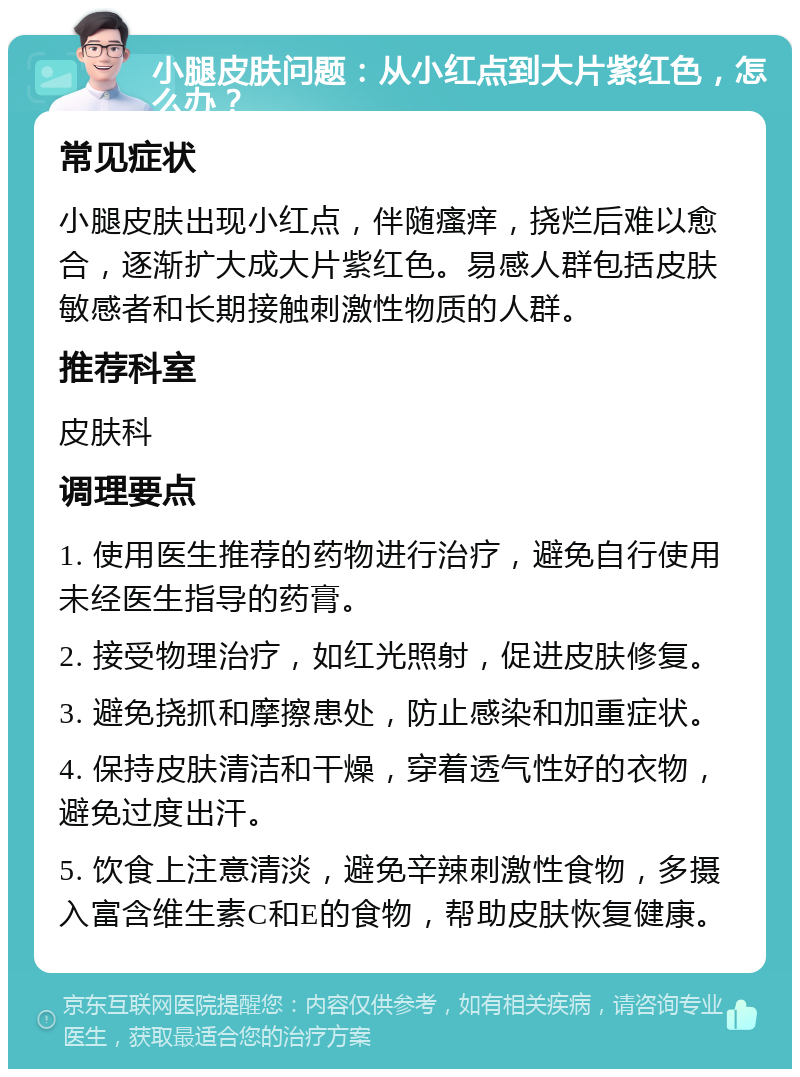 小腿皮肤问题：从小红点到大片紫红色，怎么办？ 常见症状 小腿皮肤出现小红点，伴随瘙痒，挠烂后难以愈合，逐渐扩大成大片紫红色。易感人群包括皮肤敏感者和长期接触刺激性物质的人群。 推荐科室 皮肤科 调理要点 1. 使用医生推荐的药物进行治疗，避免自行使用未经医生指导的药膏。 2. 接受物理治疗，如红光照射，促进皮肤修复。 3. 避免挠抓和摩擦患处，防止感染和加重症状。 4. 保持皮肤清洁和干燥，穿着透气性好的衣物，避免过度出汗。 5. 饮食上注意清淡，避免辛辣刺激性食物，多摄入富含维生素C和E的食物，帮助皮肤恢复健康。