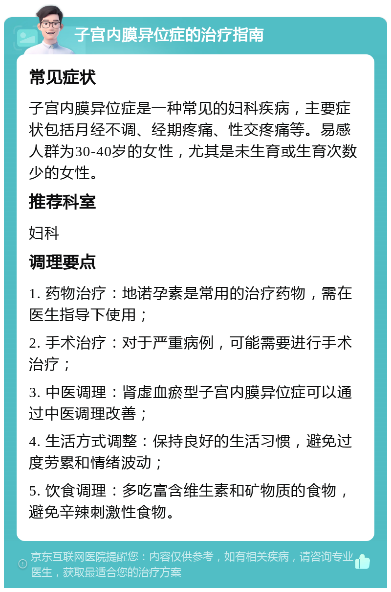 子宫内膜异位症的治疗指南 常见症状 子宫内膜异位症是一种常见的妇科疾病，主要症状包括月经不调、经期疼痛、性交疼痛等。易感人群为30-40岁的女性，尤其是未生育或生育次数少的女性。 推荐科室 妇科 调理要点 1. 药物治疗：地诺孕素是常用的治疗药物，需在医生指导下使用； 2. 手术治疗：对于严重病例，可能需要进行手术治疗； 3. 中医调理：肾虚血瘀型子宫内膜异位症可以通过中医调理改善； 4. 生活方式调整：保持良好的生活习惯，避免过度劳累和情绪波动； 5. 饮食调理：多吃富含维生素和矿物质的食物，避免辛辣刺激性食物。