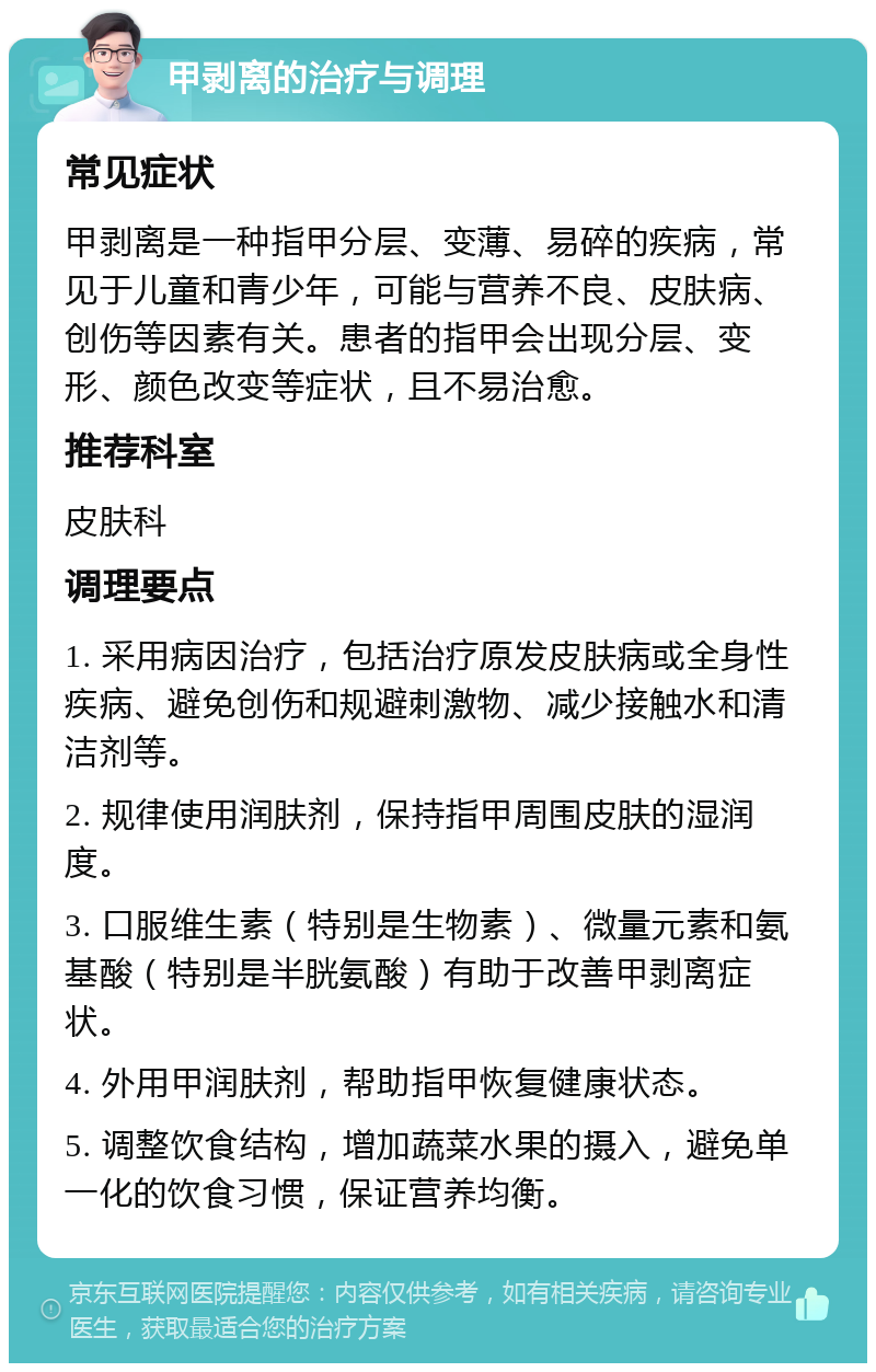 甲剥离的治疗与调理 常见症状 甲剥离是一种指甲分层、变薄、易碎的疾病，常见于儿童和青少年，可能与营养不良、皮肤病、创伤等因素有关。患者的指甲会出现分层、变形、颜色改变等症状，且不易治愈。 推荐科室 皮肤科 调理要点 1. 采用病因治疗，包括治疗原发皮肤病或全身性疾病、避免创伤和规避刺激物、减少接触水和清洁剂等。 2. 规律使用润肤剂，保持指甲周围皮肤的湿润度。 3. 口服维生素（特别是生物素）、微量元素和氨基酸（特别是半胱氨酸）有助于改善甲剥离症状。 4. 外用甲润肤剂，帮助指甲恢复健康状态。 5. 调整饮食结构，增加蔬菜水果的摄入，避免单一化的饮食习惯，保证营养均衡。