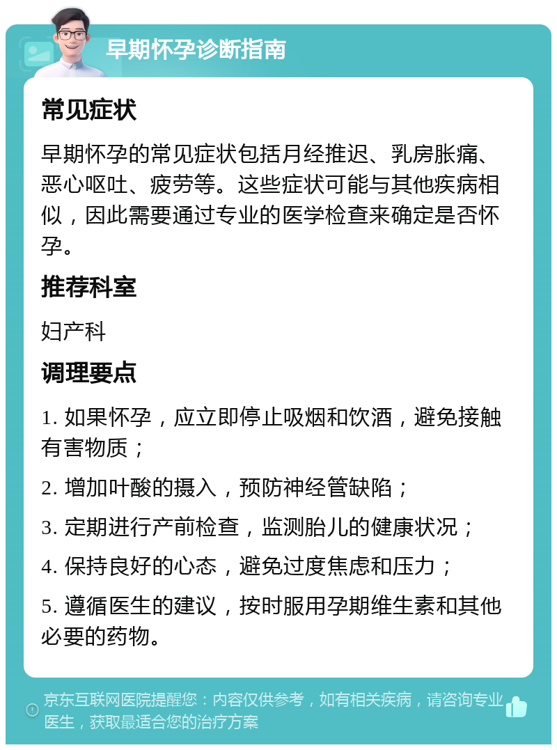 早期怀孕诊断指南 常见症状 早期怀孕的常见症状包括月经推迟、乳房胀痛、恶心呕吐、疲劳等。这些症状可能与其他疾病相似，因此需要通过专业的医学检查来确定是否怀孕。 推荐科室 妇产科 调理要点 1. 如果怀孕，应立即停止吸烟和饮酒，避免接触有害物质； 2. 增加叶酸的摄入，预防神经管缺陷； 3. 定期进行产前检查，监测胎儿的健康状况； 4. 保持良好的心态，避免过度焦虑和压力； 5. 遵循医生的建议，按时服用孕期维生素和其他必要的药物。