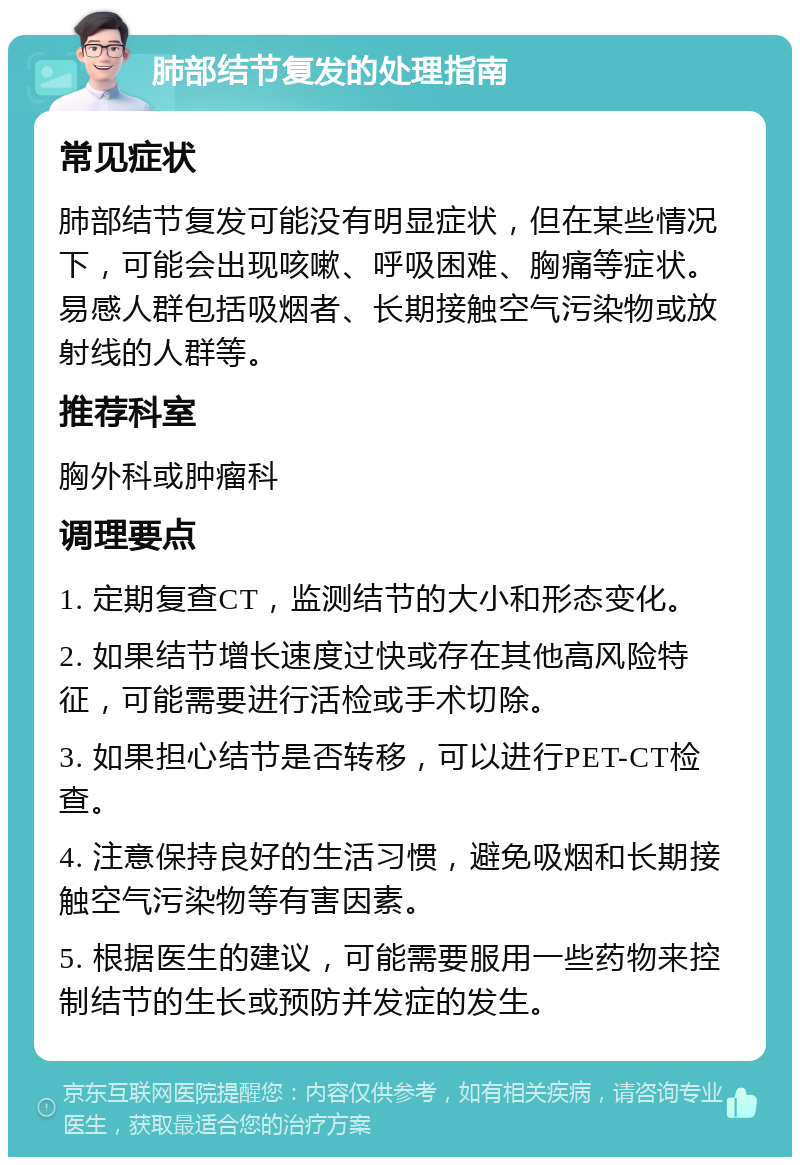 肺部结节复发的处理指南 常见症状 肺部结节复发可能没有明显症状，但在某些情况下，可能会出现咳嗽、呼吸困难、胸痛等症状。易感人群包括吸烟者、长期接触空气污染物或放射线的人群等。 推荐科室 胸外科或肿瘤科 调理要点 1. 定期复查CT，监测结节的大小和形态变化。 2. 如果结节增长速度过快或存在其他高风险特征，可能需要进行活检或手术切除。 3. 如果担心结节是否转移，可以进行PET-CT检查。 4. 注意保持良好的生活习惯，避免吸烟和长期接触空气污染物等有害因素。 5. 根据医生的建议，可能需要服用一些药物来控制结节的生长或预防并发症的发生。