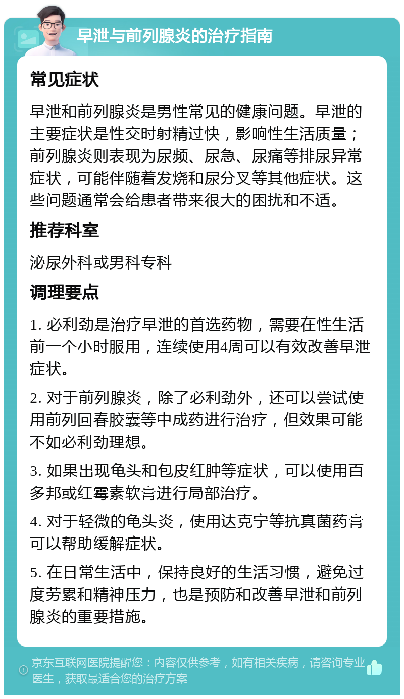 早泄与前列腺炎的治疗指南 常见症状 早泄和前列腺炎是男性常见的健康问题。早泄的主要症状是性交时射精过快，影响性生活质量；前列腺炎则表现为尿频、尿急、尿痛等排尿异常症状，可能伴随着发烧和尿分叉等其他症状。这些问题通常会给患者带来很大的困扰和不适。 推荐科室 泌尿外科或男科专科 调理要点 1. 必利劲是治疗早泄的首选药物，需要在性生活前一个小时服用，连续使用4周可以有效改善早泄症状。 2. 对于前列腺炎，除了必利劲外，还可以尝试使用前列回春胶囊等中成药进行治疗，但效果可能不如必利劲理想。 3. 如果出现龟头和包皮红肿等症状，可以使用百多邦或红霉素软膏进行局部治疗。 4. 对于轻微的龟头炎，使用达克宁等抗真菌药膏可以帮助缓解症状。 5. 在日常生活中，保持良好的生活习惯，避免过度劳累和精神压力，也是预防和改善早泄和前列腺炎的重要措施。