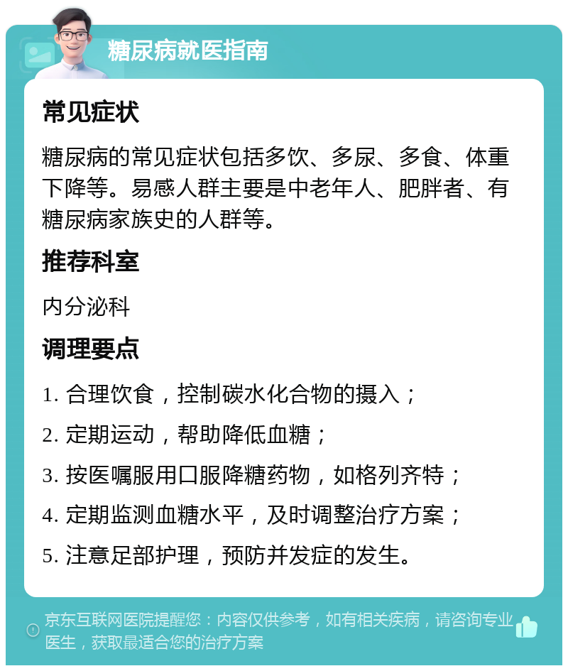 糖尿病就医指南 常见症状 糖尿病的常见症状包括多饮、多尿、多食、体重下降等。易感人群主要是中老年人、肥胖者、有糖尿病家族史的人群等。 推荐科室 内分泌科 调理要点 1. 合理饮食，控制碳水化合物的摄入； 2. 定期运动，帮助降低血糖； 3. 按医嘱服用口服降糖药物，如格列齐特； 4. 定期监测血糖水平，及时调整治疗方案； 5. 注意足部护理，预防并发症的发生。