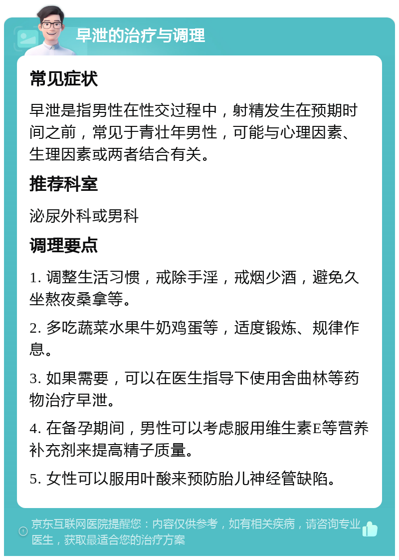 早泄的治疗与调理 常见症状 早泄是指男性在性交过程中，射精发生在预期时间之前，常见于青壮年男性，可能与心理因素、生理因素或两者结合有关。 推荐科室 泌尿外科或男科 调理要点 1. 调整生活习惯，戒除手淫，戒烟少酒，避免久坐熬夜桑拿等。 2. 多吃蔬菜水果牛奶鸡蛋等，适度锻炼、规律作息。 3. 如果需要，可以在医生指导下使用舍曲林等药物治疗早泄。 4. 在备孕期间，男性可以考虑服用维生素E等营养补充剂来提高精子质量。 5. 女性可以服用叶酸来预防胎儿神经管缺陷。