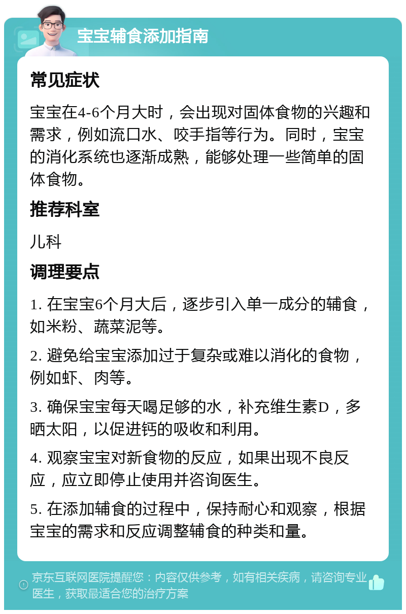 宝宝辅食添加指南 常见症状 宝宝在4-6个月大时，会出现对固体食物的兴趣和需求，例如流口水、咬手指等行为。同时，宝宝的消化系统也逐渐成熟，能够处理一些简单的固体食物。 推荐科室 儿科 调理要点 1. 在宝宝6个月大后，逐步引入单一成分的辅食，如米粉、蔬菜泥等。 2. 避免给宝宝添加过于复杂或难以消化的食物，例如虾、肉等。 3. 确保宝宝每天喝足够的水，补充维生素D，多晒太阳，以促进钙的吸收和利用。 4. 观察宝宝对新食物的反应，如果出现不良反应，应立即停止使用并咨询医生。 5. 在添加辅食的过程中，保持耐心和观察，根据宝宝的需求和反应调整辅食的种类和量。