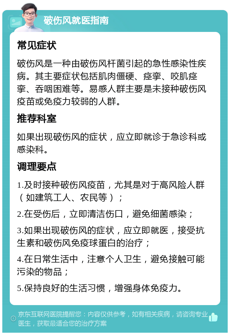 破伤风就医指南 常见症状 破伤风是一种由破伤风杆菌引起的急性感染性疾病。其主要症状包括肌肉僵硬、痉挛、咬肌痉挛、吞咽困难等。易感人群主要是未接种破伤风疫苗或免疫力较弱的人群。 推荐科室 如果出现破伤风的症状，应立即就诊于急诊科或感染科。 调理要点 1.及时接种破伤风疫苗，尤其是对于高风险人群（如建筑工人、农民等）； 2.在受伤后，立即清洁伤口，避免细菌感染； 3.如果出现破伤风的症状，应立即就医，接受抗生素和破伤风免疫球蛋白的治疗； 4.在日常生活中，注意个人卫生，避免接触可能污染的物品； 5.保持良好的生活习惯，增强身体免疫力。