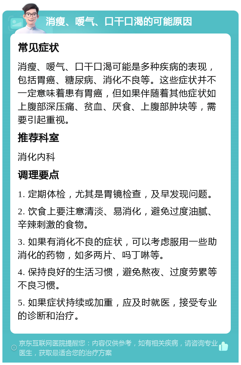 消瘦、嗳气、口干口渴的可能原因 常见症状 消瘦、嗳气、口干口渴可能是多种疾病的表现，包括胃癌、糖尿病、消化不良等。这些症状并不一定意味着患有胃癌，但如果伴随着其他症状如上腹部深压痛、贫血、厌食、上腹部肿块等，需要引起重视。 推荐科室 消化内科 调理要点 1. 定期体检，尤其是胃镜检查，及早发现问题。 2. 饮食上要注意清淡、易消化，避免过度油腻、辛辣刺激的食物。 3. 如果有消化不良的症状，可以考虑服用一些助消化的药物，如多两片、吗丁啉等。 4. 保持良好的生活习惯，避免熬夜、过度劳累等不良习惯。 5. 如果症状持续或加重，应及时就医，接受专业的诊断和治疗。