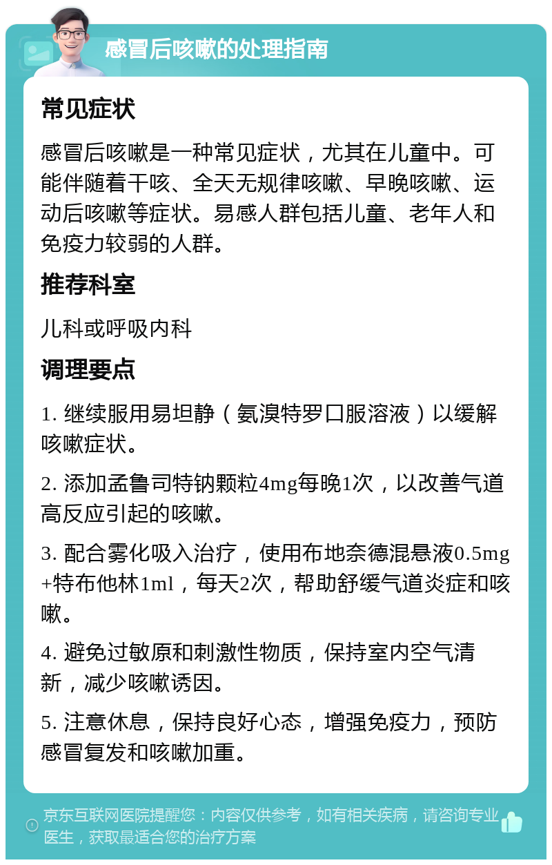 感冒后咳嗽的处理指南 常见症状 感冒后咳嗽是一种常见症状，尤其在儿童中。可能伴随着干咳、全天无规律咳嗽、早晚咳嗽、运动后咳嗽等症状。易感人群包括儿童、老年人和免疫力较弱的人群。 推荐科室 儿科或呼吸内科 调理要点 1. 继续服用易坦静（氨溴特罗口服溶液）以缓解咳嗽症状。 2. 添加孟鲁司特钠颗粒4mg每晚1次，以改善气道高反应引起的咳嗽。 3. 配合雾化吸入治疗，使用布地奈德混悬液0.5mg+特布他林1ml，每天2次，帮助舒缓气道炎症和咳嗽。 4. 避免过敏原和刺激性物质，保持室内空气清新，减少咳嗽诱因。 5. 注意休息，保持良好心态，增强免疫力，预防感冒复发和咳嗽加重。