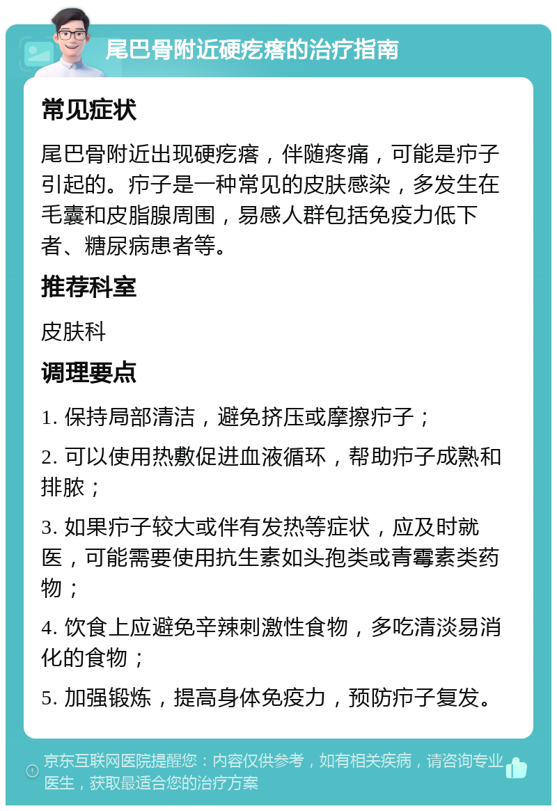 尾巴骨附近硬疙瘩的治疗指南 常见症状 尾巴骨附近出现硬疙瘩，伴随疼痛，可能是疖子引起的。疖子是一种常见的皮肤感染，多发生在毛囊和皮脂腺周围，易感人群包括免疫力低下者、糖尿病患者等。 推荐科室 皮肤科 调理要点 1. 保持局部清洁，避免挤压或摩擦疖子； 2. 可以使用热敷促进血液循环，帮助疖子成熟和排脓； 3. 如果疖子较大或伴有发热等症状，应及时就医，可能需要使用抗生素如头孢类或青霉素类药物； 4. 饮食上应避免辛辣刺激性食物，多吃清淡易消化的食物； 5. 加强锻炼，提高身体免疫力，预防疖子复发。