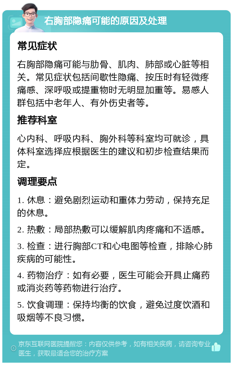 右胸部隐痛可能的原因及处理 常见症状 右胸部隐痛可能与肋骨、肌肉、肺部或心脏等相关。常见症状包括间歇性隐痛、按压时有轻微疼痛感、深呼吸或提重物时无明显加重等。易感人群包括中老年人、有外伤史者等。 推荐科室 心内科、呼吸内科、胸外科等科室均可就诊，具体科室选择应根据医生的建议和初步检查结果而定。 调理要点 1. 休息：避免剧烈运动和重体力劳动，保持充足的休息。 2. 热敷：局部热敷可以缓解肌肉疼痛和不适感。 3. 检查：进行胸部CT和心电图等检查，排除心肺疾病的可能性。 4. 药物治疗：如有必要，医生可能会开具止痛药或消炎药等药物进行治疗。 5. 饮食调理：保持均衡的饮食，避免过度饮酒和吸烟等不良习惯。