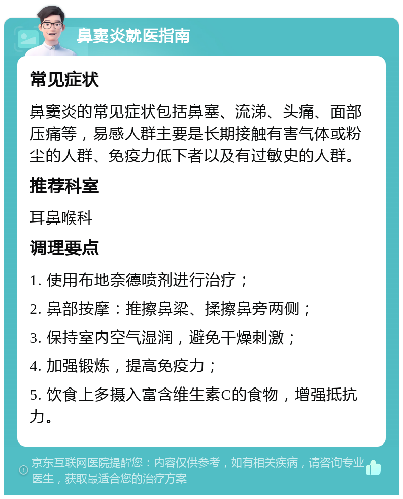 鼻窦炎就医指南 常见症状 鼻窦炎的常见症状包括鼻塞、流涕、头痛、面部压痛等，易感人群主要是长期接触有害气体或粉尘的人群、免疫力低下者以及有过敏史的人群。 推荐科室 耳鼻喉科 调理要点 1. 使用布地奈德喷剂进行治疗； 2. 鼻部按摩：推擦鼻梁、揉擦鼻旁两侧； 3. 保持室内空气湿润，避免干燥刺激； 4. 加强锻炼，提高免疫力； 5. 饮食上多摄入富含维生素C的食物，增强抵抗力。