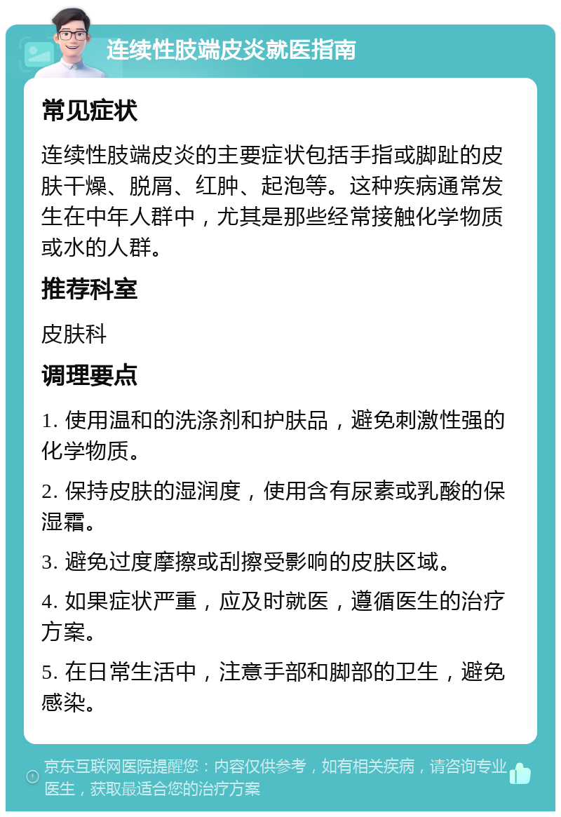 连续性肢端皮炎就医指南 常见症状 连续性肢端皮炎的主要症状包括手指或脚趾的皮肤干燥、脱屑、红肿、起泡等。这种疾病通常发生在中年人群中，尤其是那些经常接触化学物质或水的人群。 推荐科室 皮肤科 调理要点 1. 使用温和的洗涤剂和护肤品，避免刺激性强的化学物质。 2. 保持皮肤的湿润度，使用含有尿素或乳酸的保湿霜。 3. 避免过度摩擦或刮擦受影响的皮肤区域。 4. 如果症状严重，应及时就医，遵循医生的治疗方案。 5. 在日常生活中，注意手部和脚部的卫生，避免感染。