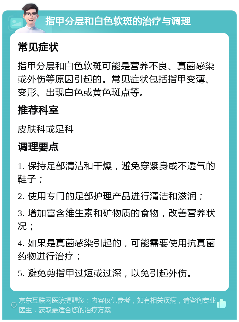 指甲分层和白色软斑的治疗与调理 常见症状 指甲分层和白色软斑可能是营养不良、真菌感染或外伤等原因引起的。常见症状包括指甲变薄、变形、出现白色或黄色斑点等。 推荐科室 皮肤科或足科 调理要点 1. 保持足部清洁和干燥，避免穿紧身或不透气的鞋子； 2. 使用专门的足部护理产品进行清洁和滋润； 3. 增加富含维生素和矿物质的食物，改善营养状况； 4. 如果是真菌感染引起的，可能需要使用抗真菌药物进行治疗； 5. 避免剪指甲过短或过深，以免引起外伤。