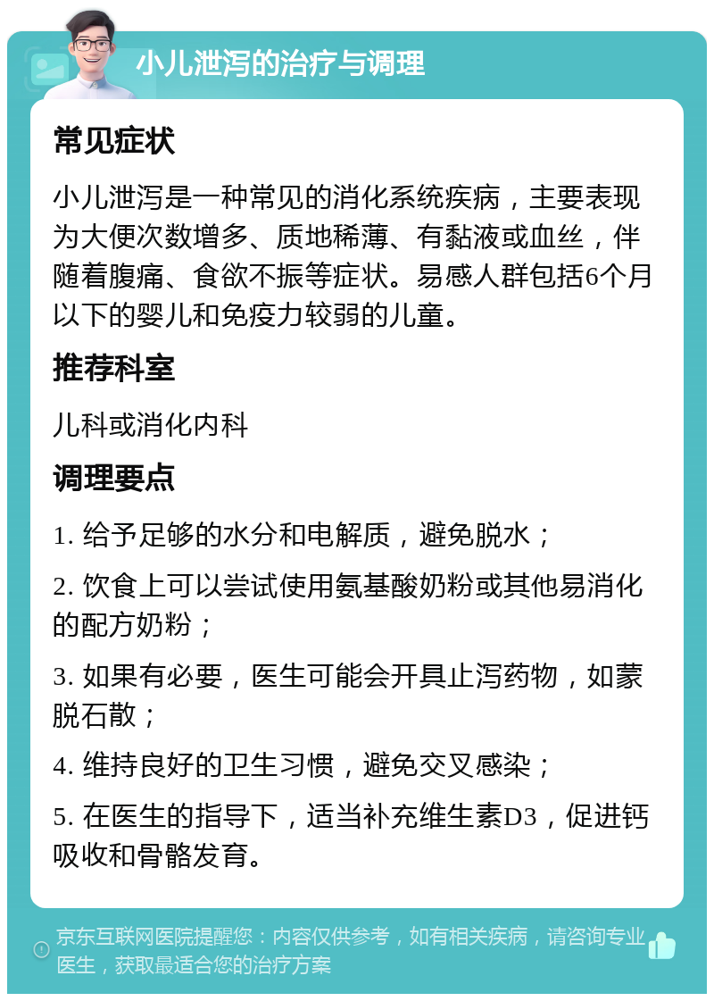 小儿泄泻的治疗与调理 常见症状 小儿泄泻是一种常见的消化系统疾病，主要表现为大便次数增多、质地稀薄、有黏液或血丝，伴随着腹痛、食欲不振等症状。易感人群包括6个月以下的婴儿和免疫力较弱的儿童。 推荐科室 儿科或消化内科 调理要点 1. 给予足够的水分和电解质，避免脱水； 2. 饮食上可以尝试使用氨基酸奶粉或其他易消化的配方奶粉； 3. 如果有必要，医生可能会开具止泻药物，如蒙脱石散； 4. 维持良好的卫生习惯，避免交叉感染； 5. 在医生的指导下，适当补充维生素D3，促进钙吸收和骨骼发育。