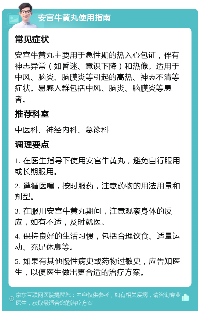 安宫牛黄丸使用指南 常见症状 安宫牛黄丸主要用于急性期的热入心包证，伴有神志异常（如昏迷、意识下降）和热像。适用于中风、脑炎、脑膜炎等引起的高热、神志不清等症状。易感人群包括中风、脑炎、脑膜炎等患者。 推荐科室 中医科、神经内科、急诊科 调理要点 1. 在医生指导下使用安宫牛黄丸，避免自行服用或长期服用。 2. 遵循医嘱，按时服药，注意药物的用法用量和剂型。 3. 在服用安宫牛黄丸期间，注意观察身体的反应，如有不适，及时就医。 4. 保持良好的生活习惯，包括合理饮食、适量运动、充足休息等。 5. 如果有其他慢性病史或药物过敏史，应告知医生，以便医生做出更合适的治疗方案。