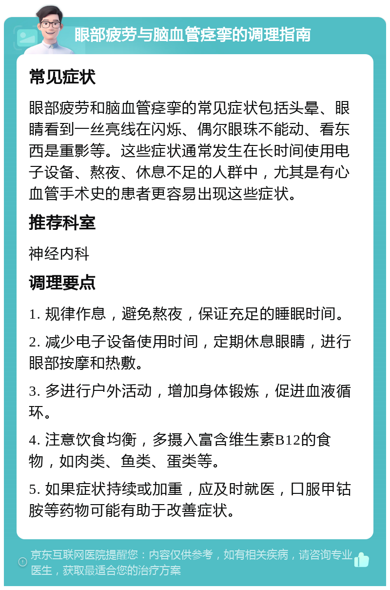 眼部疲劳与脑血管痉挛的调理指南 常见症状 眼部疲劳和脑血管痉挛的常见症状包括头晕、眼睛看到一丝亮线在闪烁、偶尔眼珠不能动、看东西是重影等。这些症状通常发生在长时间使用电子设备、熬夜、休息不足的人群中，尤其是有心血管手术史的患者更容易出现这些症状。 推荐科室 神经内科 调理要点 1. 规律作息，避免熬夜，保证充足的睡眠时间。 2. 减少电子设备使用时间，定期休息眼睛，进行眼部按摩和热敷。 3. 多进行户外活动，增加身体锻炼，促进血液循环。 4. 注意饮食均衡，多摄入富含维生素B12的食物，如肉类、鱼类、蛋类等。 5. 如果症状持续或加重，应及时就医，口服甲钴胺等药物可能有助于改善症状。