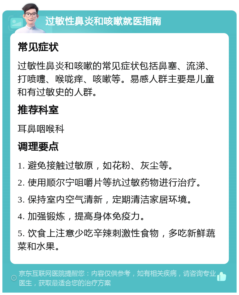 过敏性鼻炎和咳嗽就医指南 常见症状 过敏性鼻炎和咳嗽的常见症状包括鼻塞、流涕、打喷嚏、喉咙痒、咳嗽等。易感人群主要是儿童和有过敏史的人群。 推荐科室 耳鼻咽喉科 调理要点 1. 避免接触过敏原，如花粉、灰尘等。 2. 使用顺尔宁咀嚼片等抗过敏药物进行治疗。 3. 保持室内空气清新，定期清洁家居环境。 4. 加强锻炼，提高身体免疫力。 5. 饮食上注意少吃辛辣刺激性食物，多吃新鲜蔬菜和水果。