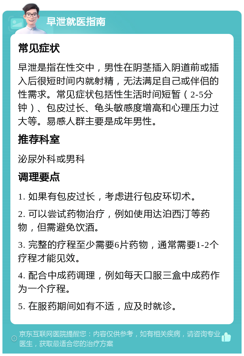 早泄就医指南 常见症状 早泄是指在性交中，男性在阴茎插入阴道前或插入后很短时间内就射精，无法满足自己或伴侣的性需求。常见症状包括性生活时间短暂（2-5分钟）、包皮过长、龟头敏感度增高和心理压力过大等。易感人群主要是成年男性。 推荐科室 泌尿外科或男科 调理要点 1. 如果有包皮过长，考虑进行包皮环切术。 2. 可以尝试药物治疗，例如使用达泊西汀等药物，但需避免饮酒。 3. 完整的疗程至少需要6片药物，通常需要1-2个疗程才能见效。 4. 配合中成药调理，例如每天口服三盒中成药作为一个疗程。 5. 在服药期间如有不适，应及时就诊。