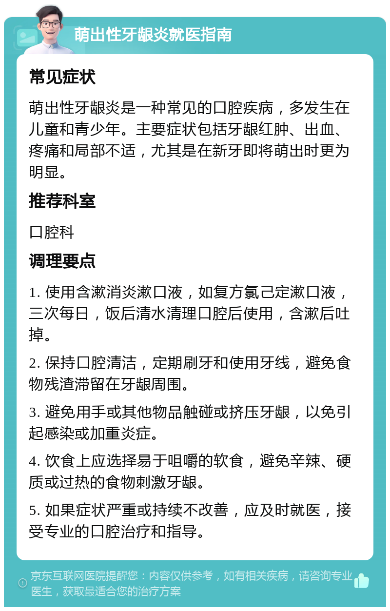 萌出性牙龈炎就医指南 常见症状 萌出性牙龈炎是一种常见的口腔疾病，多发生在儿童和青少年。主要症状包括牙龈红肿、出血、疼痛和局部不适，尤其是在新牙即将萌出时更为明显。 推荐科室 口腔科 调理要点 1. 使用含漱消炎漱口液，如复方氯己定漱口液，三次每日，饭后清水清理口腔后使用，含漱后吐掉。 2. 保持口腔清洁，定期刷牙和使用牙线，避免食物残渣滞留在牙龈周围。 3. 避免用手或其他物品触碰或挤压牙龈，以免引起感染或加重炎症。 4. 饮食上应选择易于咀嚼的软食，避免辛辣、硬质或过热的食物刺激牙龈。 5. 如果症状严重或持续不改善，应及时就医，接受专业的口腔治疗和指导。