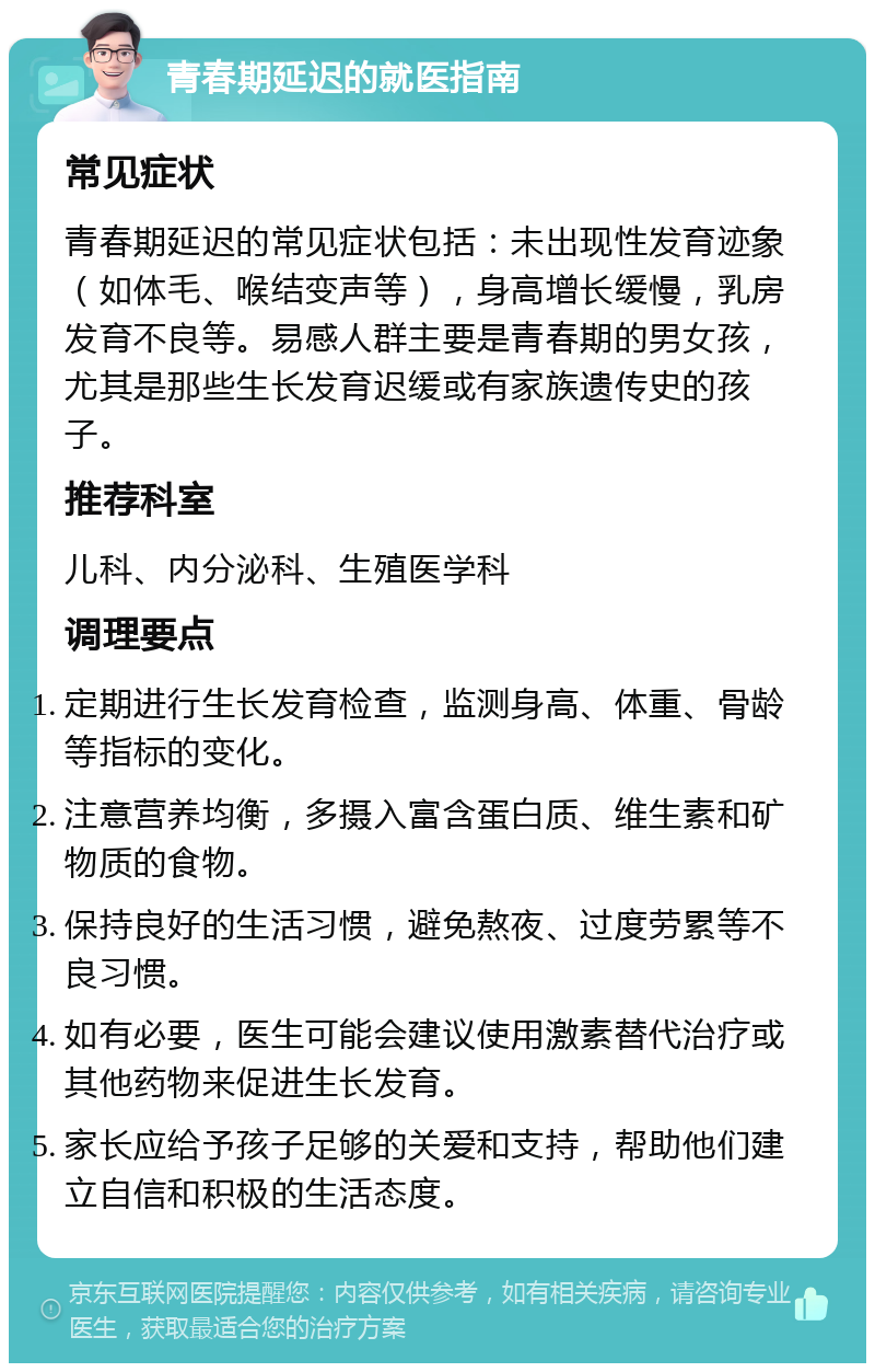 青春期延迟的就医指南 常见症状 青春期延迟的常见症状包括：未出现性发育迹象（如体毛、喉结变声等），身高增长缓慢，乳房发育不良等。易感人群主要是青春期的男女孩，尤其是那些生长发育迟缓或有家族遗传史的孩子。 推荐科室 儿科、内分泌科、生殖医学科 调理要点 定期进行生长发育检查，监测身高、体重、骨龄等指标的变化。 注意营养均衡，多摄入富含蛋白质、维生素和矿物质的食物。 保持良好的生活习惯，避免熬夜、过度劳累等不良习惯。 如有必要，医生可能会建议使用激素替代治疗或其他药物来促进生长发育。 家长应给予孩子足够的关爱和支持，帮助他们建立自信和积极的生活态度。