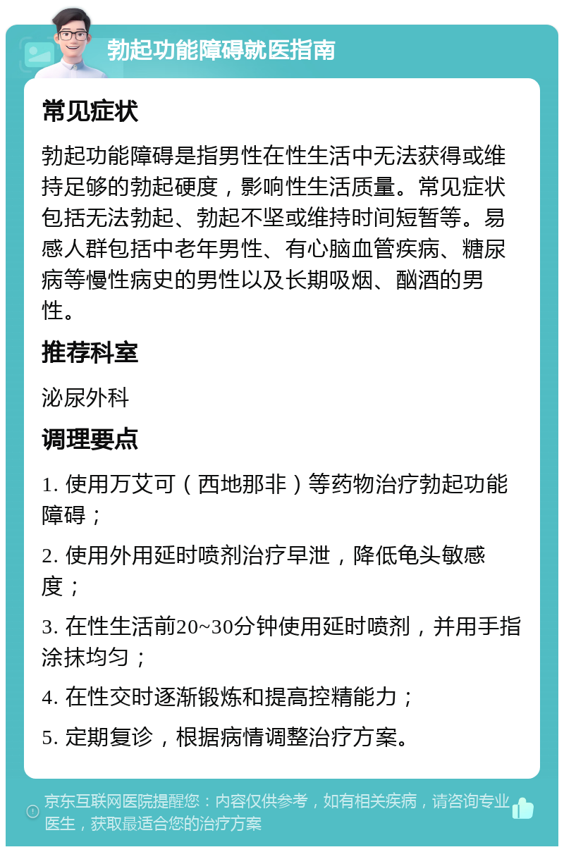 勃起功能障碍就医指南 常见症状 勃起功能障碍是指男性在性生活中无法获得或维持足够的勃起硬度，影响性生活质量。常见症状包括无法勃起、勃起不坚或维持时间短暂等。易感人群包括中老年男性、有心脑血管疾病、糖尿病等慢性病史的男性以及长期吸烟、酗酒的男性。 推荐科室 泌尿外科 调理要点 1. 使用万艾可（西地那非）等药物治疗勃起功能障碍； 2. 使用外用延时喷剂治疗早泄，降低龟头敏感度； 3. 在性生活前20~30分钟使用延时喷剂，并用手指涂抹均匀； 4. 在性交时逐渐锻炼和提高控精能力； 5. 定期复诊，根据病情调整治疗方案。