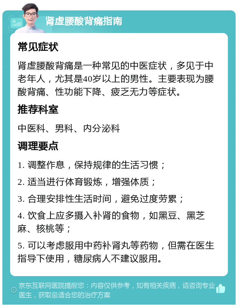 肾虚腰酸背痛指南 常见症状 肾虚腰酸背痛是一种常见的中医症状，多见于中老年人，尤其是40岁以上的男性。主要表现为腰酸背痛、性功能下降、疲乏无力等症状。 推荐科室 中医科、男科、内分泌科 调理要点 1. 调整作息，保持规律的生活习惯； 2. 适当进行体育锻炼，增强体质； 3. 合理安排性生活时间，避免过度劳累； 4. 饮食上应多摄入补肾的食物，如黑豆、黑芝麻、核桃等； 5. 可以考虑服用中药补肾丸等药物，但需在医生指导下使用，糖尿病人不建议服用。