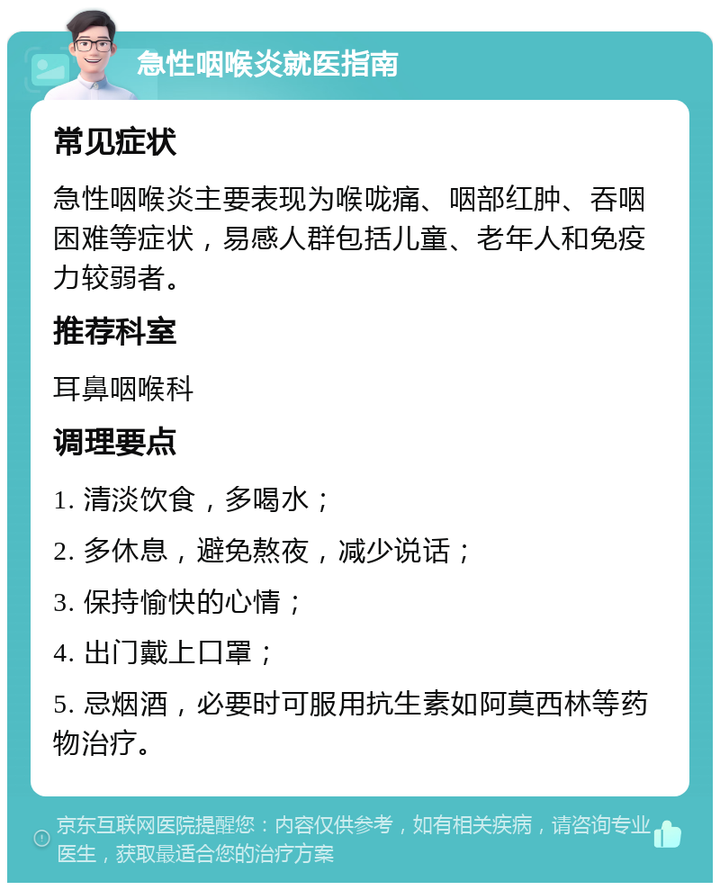 急性咽喉炎就医指南 常见症状 急性咽喉炎主要表现为喉咙痛、咽部红肿、吞咽困难等症状，易感人群包括儿童、老年人和免疫力较弱者。 推荐科室 耳鼻咽喉科 调理要点 1. 清淡饮食，多喝水； 2. 多休息，避免熬夜，减少说话； 3. 保持愉快的心情； 4. 出门戴上口罩； 5. 忌烟酒，必要时可服用抗生素如阿莫西林等药物治疗。