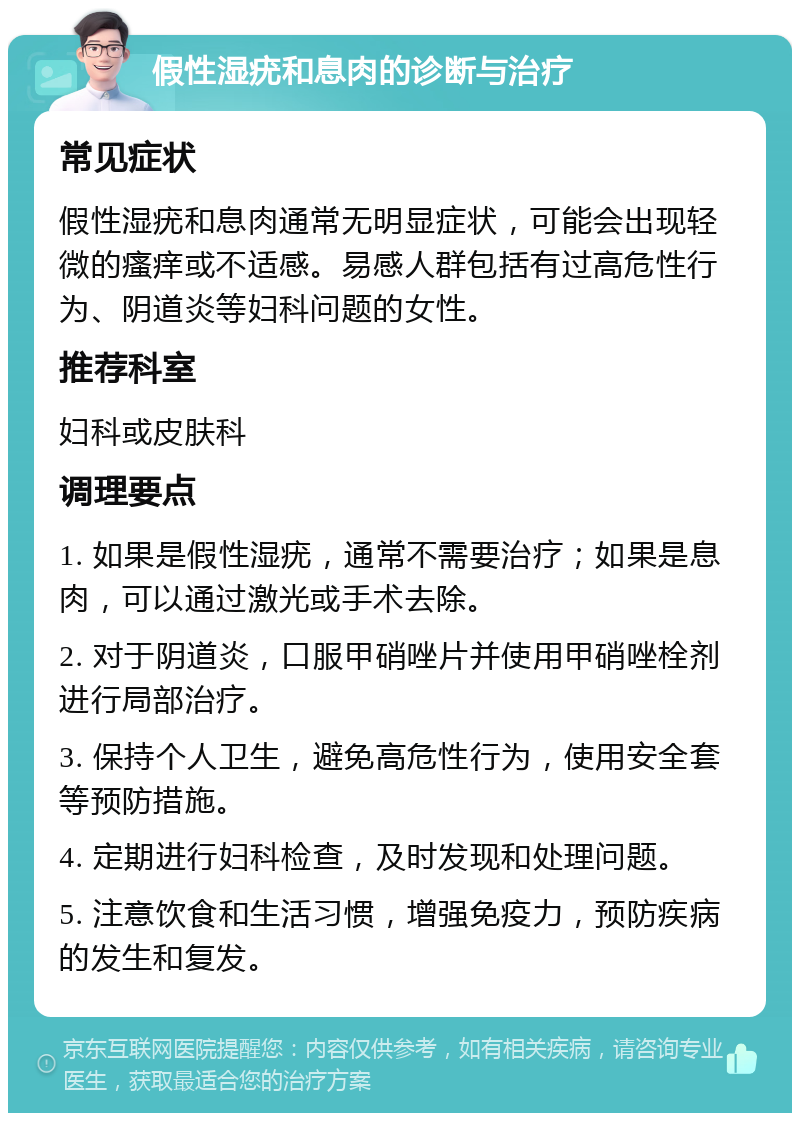 假性湿疣和息肉的诊断与治疗 常见症状 假性湿疣和息肉通常无明显症状，可能会出现轻微的瘙痒或不适感。易感人群包括有过高危性行为、阴道炎等妇科问题的女性。 推荐科室 妇科或皮肤科 调理要点 1. 如果是假性湿疣，通常不需要治疗；如果是息肉，可以通过激光或手术去除。 2. 对于阴道炎，口服甲硝唑片并使用甲硝唑栓剂进行局部治疗。 3. 保持个人卫生，避免高危性行为，使用安全套等预防措施。 4. 定期进行妇科检查，及时发现和处理问题。 5. 注意饮食和生活习惯，增强免疫力，预防疾病的发生和复发。