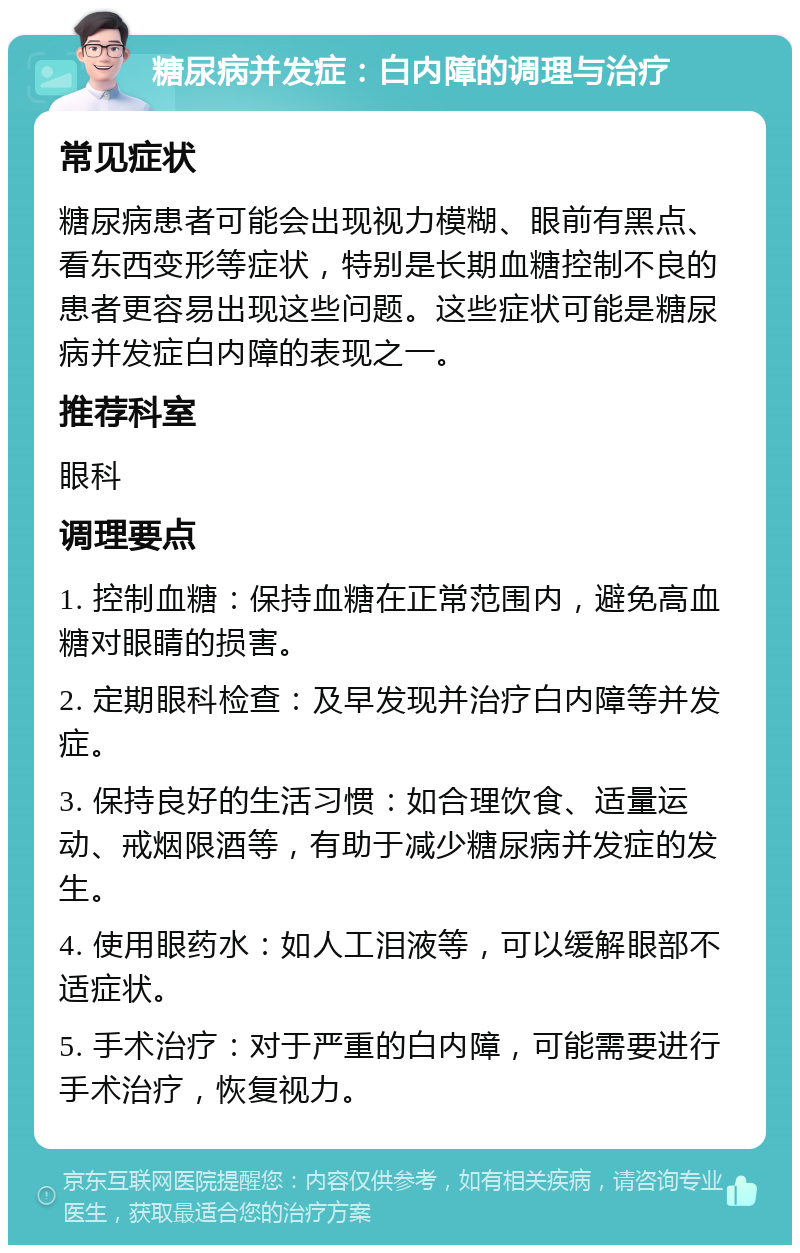 糖尿病并发症：白内障的调理与治疗 常见症状 糖尿病患者可能会出现视力模糊、眼前有黑点、看东西变形等症状，特别是长期血糖控制不良的患者更容易出现这些问题。这些症状可能是糖尿病并发症白内障的表现之一。 推荐科室 眼科 调理要点 1. 控制血糖：保持血糖在正常范围内，避免高血糖对眼睛的损害。 2. 定期眼科检查：及早发现并治疗白内障等并发症。 3. 保持良好的生活习惯：如合理饮食、适量运动、戒烟限酒等，有助于减少糖尿病并发症的发生。 4. 使用眼药水：如人工泪液等，可以缓解眼部不适症状。 5. 手术治疗：对于严重的白内障，可能需要进行手术治疗，恢复视力。