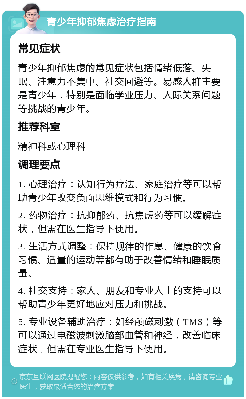 青少年抑郁焦虑治疗指南 常见症状 青少年抑郁焦虑的常见症状包括情绪低落、失眠、注意力不集中、社交回避等。易感人群主要是青少年，特别是面临学业压力、人际关系问题等挑战的青少年。 推荐科室 精神科或心理科 调理要点 1. 心理治疗：认知行为疗法、家庭治疗等可以帮助青少年改变负面思维模式和行为习惯。 2. 药物治疗：抗抑郁药、抗焦虑药等可以缓解症状，但需在医生指导下使用。 3. 生活方式调整：保持规律的作息、健康的饮食习惯、适量的运动等都有助于改善情绪和睡眠质量。 4. 社交支持：家人、朋友和专业人士的支持可以帮助青少年更好地应对压力和挑战。 5. 专业设备辅助治疗：如经颅磁刺激（TMS）等可以通过电磁波刺激脑部血管和神经，改善临床症状，但需在专业医生指导下使用。