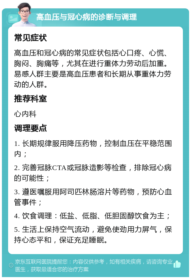 高血压与冠心病的诊断与调理 常见症状 高血压和冠心病的常见症状包括心口疼、心慌、胸闷、胸痛等，尤其在进行重体力劳动后加重。易感人群主要是高血压患者和长期从事重体力劳动的人群。 推荐科室 心内科 调理要点 1. 长期规律服用降压药物，控制血压在平稳范围内； 2. 完善冠脉CTA或冠脉造影等检查，排除冠心病的可能性； 3. 遵医嘱服用阿司匹林肠溶片等药物，预防心血管事件； 4. 饮食调理：低盐、低脂、低胆固醇饮食为主； 5. 生活上保持空气流动，避免使劲用力屏气，保持心态平和，保证充足睡眠。