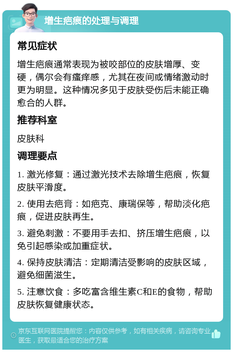 增生疤痕的处理与调理 常见症状 增生疤痕通常表现为被咬部位的皮肤增厚、变硬，偶尔会有瘙痒感，尤其在夜间或情绪激动时更为明显。这种情况多见于皮肤受伤后未能正确愈合的人群。 推荐科室 皮肤科 调理要点 1. 激光修复：通过激光技术去除增生疤痕，恢复皮肤平滑度。 2. 使用去疤膏：如疤克、康瑞保等，帮助淡化疤痕，促进皮肤再生。 3. 避免刺激：不要用手去扣、挤压增生疤痕，以免引起感染或加重症状。 4. 保持皮肤清洁：定期清洁受影响的皮肤区域，避免细菌滋生。 5. 注意饮食：多吃富含维生素C和E的食物，帮助皮肤恢复健康状态。