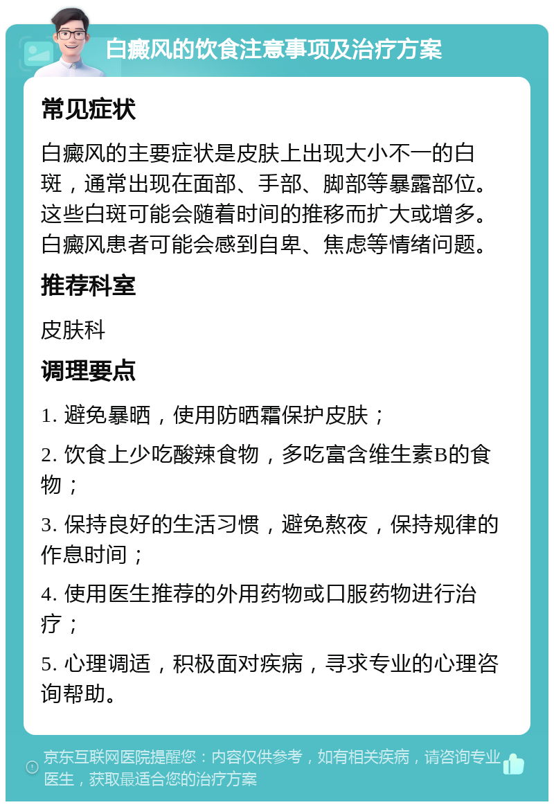 白癜风的饮食注意事项及治疗方案 常见症状 白癜风的主要症状是皮肤上出现大小不一的白斑，通常出现在面部、手部、脚部等暴露部位。这些白斑可能会随着时间的推移而扩大或增多。白癜风患者可能会感到自卑、焦虑等情绪问题。 推荐科室 皮肤科 调理要点 1. 避免暴晒，使用防晒霜保护皮肤； 2. 饮食上少吃酸辣食物，多吃富含维生素B的食物； 3. 保持良好的生活习惯，避免熬夜，保持规律的作息时间； 4. 使用医生推荐的外用药物或口服药物进行治疗； 5. 心理调适，积极面对疾病，寻求专业的心理咨询帮助。